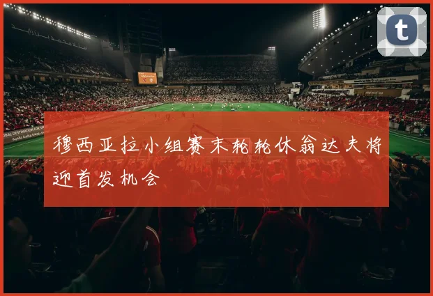穆西亚拉小组赛末轮轮休翁达夫将迎首发机会