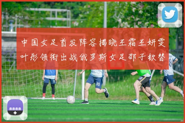 中国女足首发阵容揭晓王霜王妍雯叶彤领衔出战俄罗斯女足邵子钦替补待命