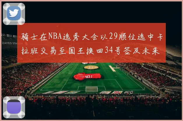 骑士在NBA选秀大会以29顺位选中卡拉班交易至国王换回34号签及未来一轮选秀权