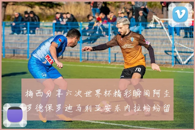 梅西分享六次世界杯精彩瞬间阿圭罗德保罗迪马利亚安东内拉纷纷留言互动