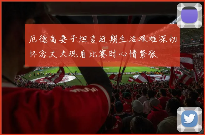 厄德高妻子坦言近期生活艰难深切怀念丈夫观看比赛时心情紧张