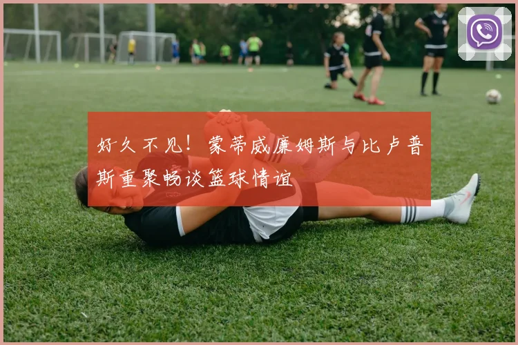 好久不见！蒙蒂威廉姆斯与比卢普斯重聚畅谈篮球情谊