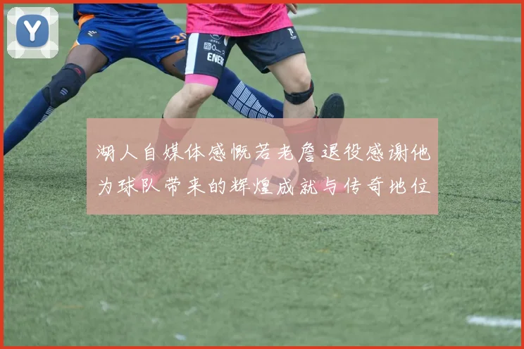 湖人自媒体感慨若老詹退役感谢他为球队带来的辉煌成就与传奇地位
