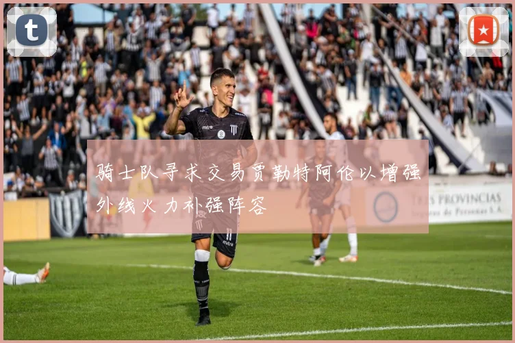 骑士队寻求交易贾勒特阿伦以增强外线火力补强阵容