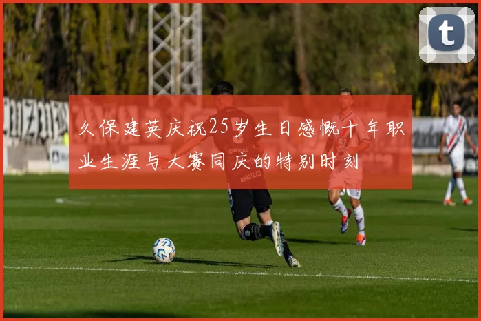 久保建英庆祝25岁生日感慨十年职业生涯与大赛同庆的特别时刻