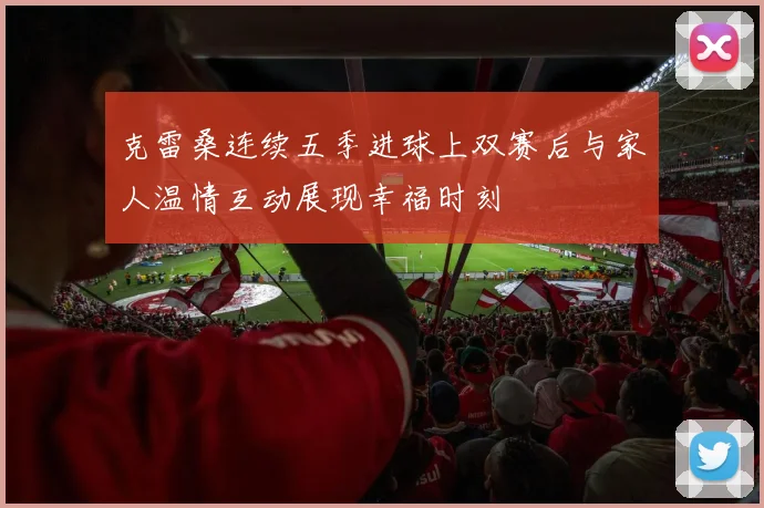 克雷桑连续五季进球上双赛后与家人温情互动展现幸福时刻