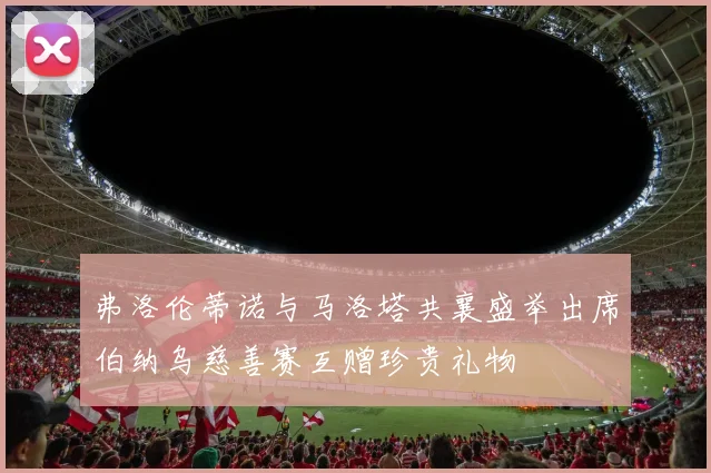 弗洛伦蒂诺与马洛塔共襄盛举出席伯纳乌慈善赛互赠珍贵礼物