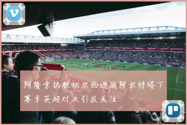 阿隆索执教切尔西迎战阿尔特塔下赛季英超对决引发关注
