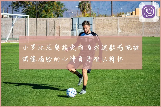 小罗比尼奥接受内马尔道歉感慨被偶像扇脸的心情真是难以释怀
