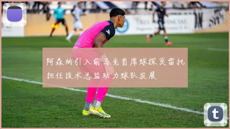 阿森纳引入前马竞首席球探莫雷托担任技术总监助力球队发展