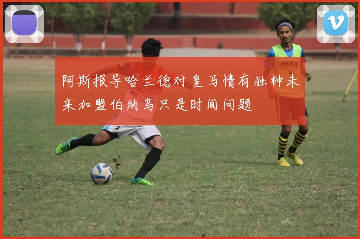 阿斯报导哈兰德对皇马情有独钟未来加盟伯纳乌只是时间问题
