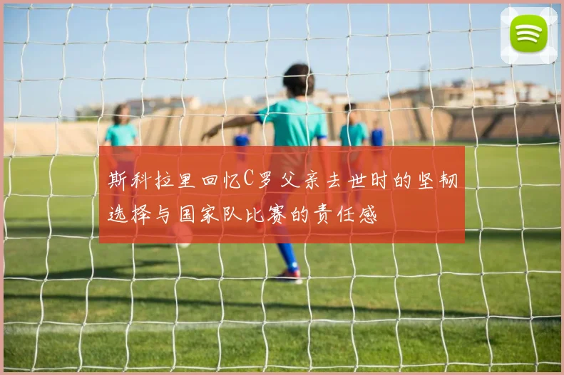 斯科拉里回忆C罗父亲去世时的坚韧选择与国家队比赛的责任感