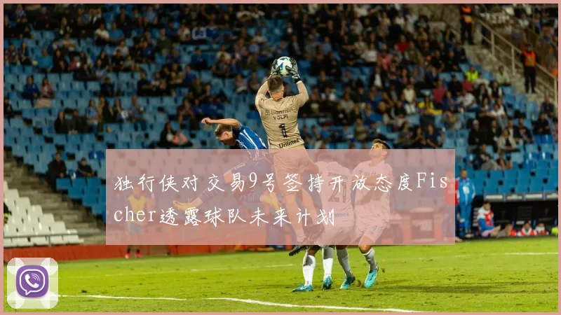 独行侠对交易9号签持开放态度Fischer透露球队未来计划