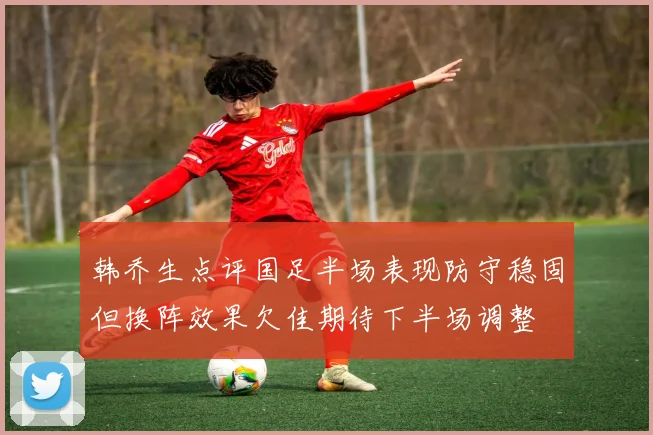 韩乔生点评国足半场表现防守稳固但换阵效果欠佳期待下半场调整