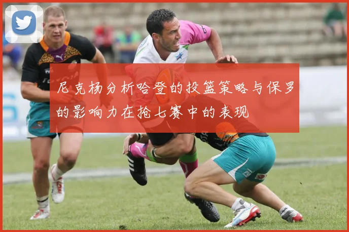 尼克杨分析哈登的投篮策略与保罗的影响力在抢七赛中的表现