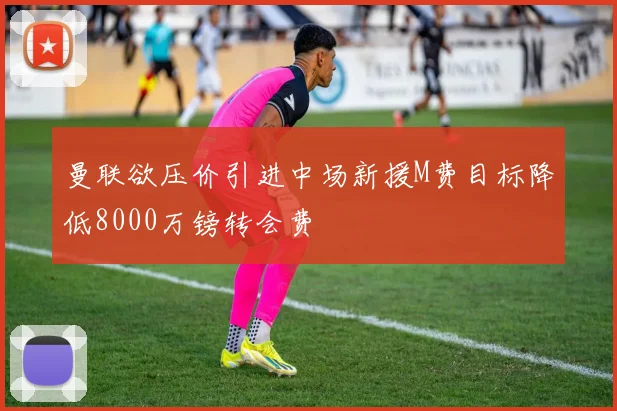 曼联欲压价引进中场新援M费目标降低8000万镑转会费
