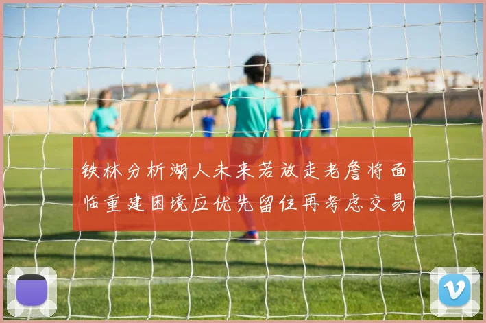 铁林分析湖人未来若放走老詹将面临重建困境应优先留住再考虑交易