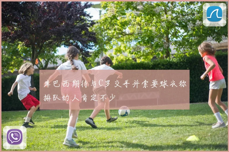 库巴西期待与C罗交手并索要球衣称排队的人肯定不少