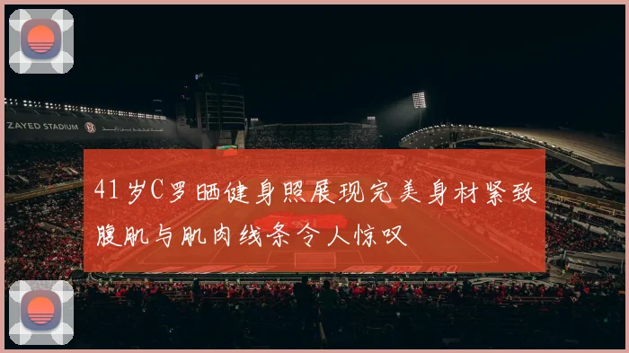 41岁C罗晒健身照展现完美身材紧致腹肌与肌肉线条令人惊叹
