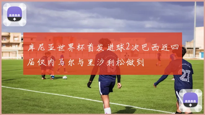 库尼亚世界杯首发进球2次巴西近四届仅内马尔与里沙利松做到