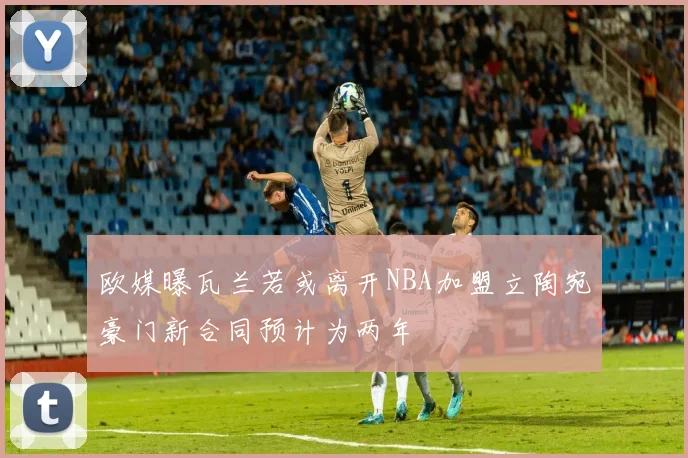 欧媒曝瓦兰若或离开NBA加盟立陶宛豪门新合同预计为两年