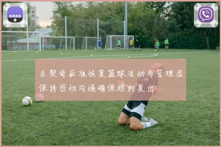 东契奇获准恢复篮球活动与管理层保持密切沟通确保顺利复出