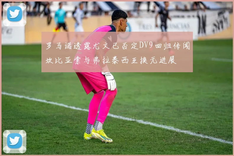 罗马诺透露尤文已否定DV9回归传闻坎比亚索与弗拉泰西互换无进展