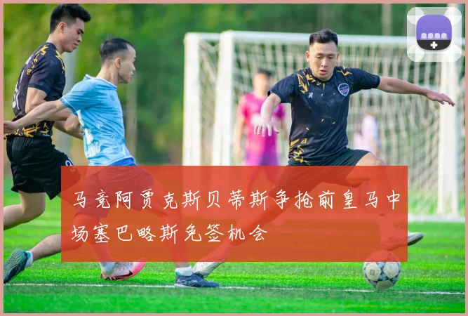 马竞阿贾克斯贝蒂斯争抢前皇马中场塞巴略斯免签机会