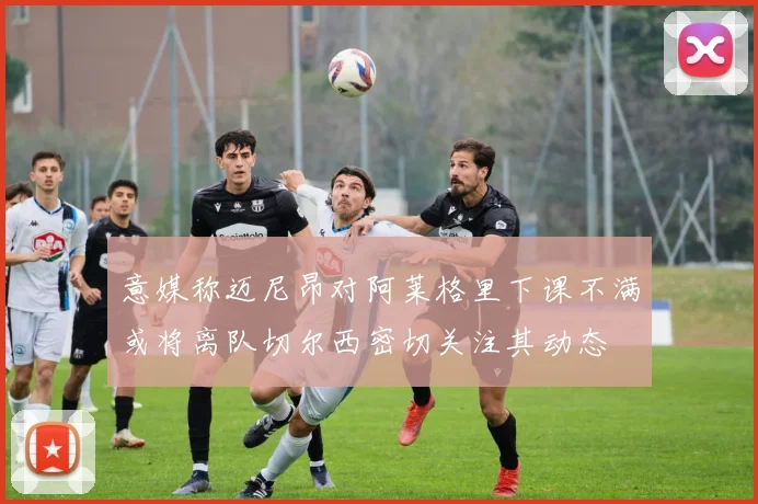 意媒称迈尼昂对阿莱格里下课不满或将离队切尔西密切关注其动态