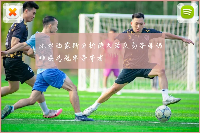 比尔西蒙斯分析热火若交易字母仍难成总冠军争夺者
