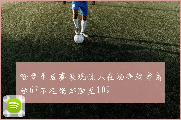 哈登季后赛表现惊人在场净效率高达67不在场却跌至109