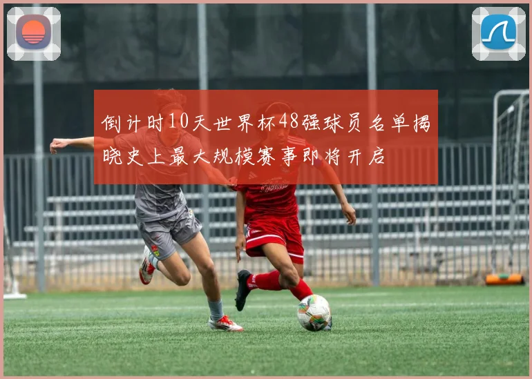 倒计时10天世界杯48强球员名单揭晓史上最大规模赛事即将开启